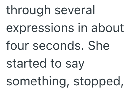 through several expressions in about four seconds. She started to say something, stopped,