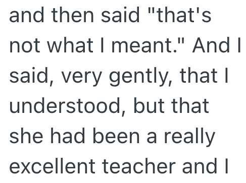 and then said "that's not what I meant." And I said, very gently, that I understood, but that she had been a really excellent teacher and I