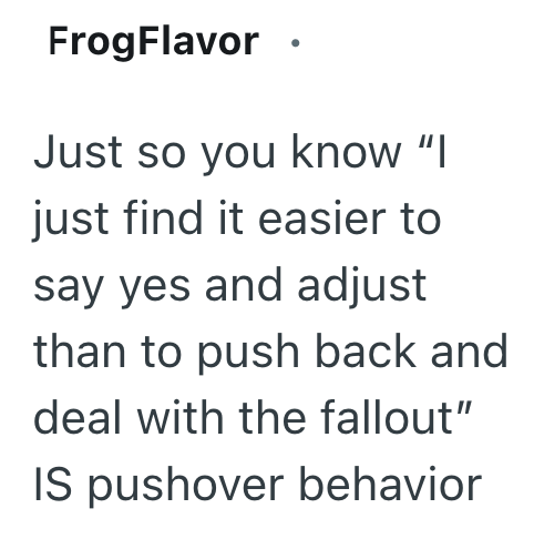 FrogFlavor. Just so you know "I just find it easier to say yes and adjust than to push back and deal with the fallout" IS pushover behavior