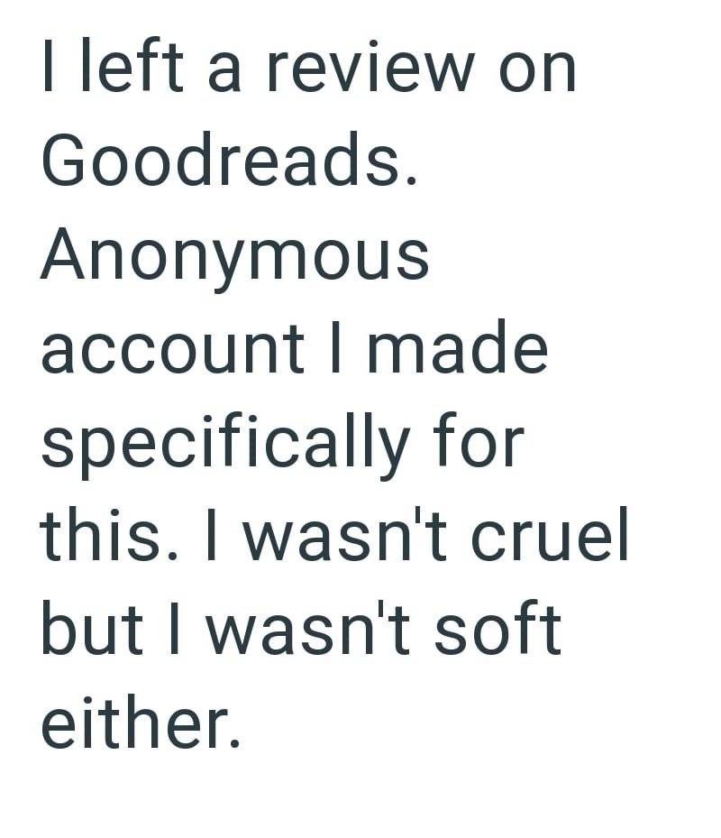 I left a review on Goodreads. Anonymous account I made specifically for this. I wasn't cruel but I wasn't soft either.