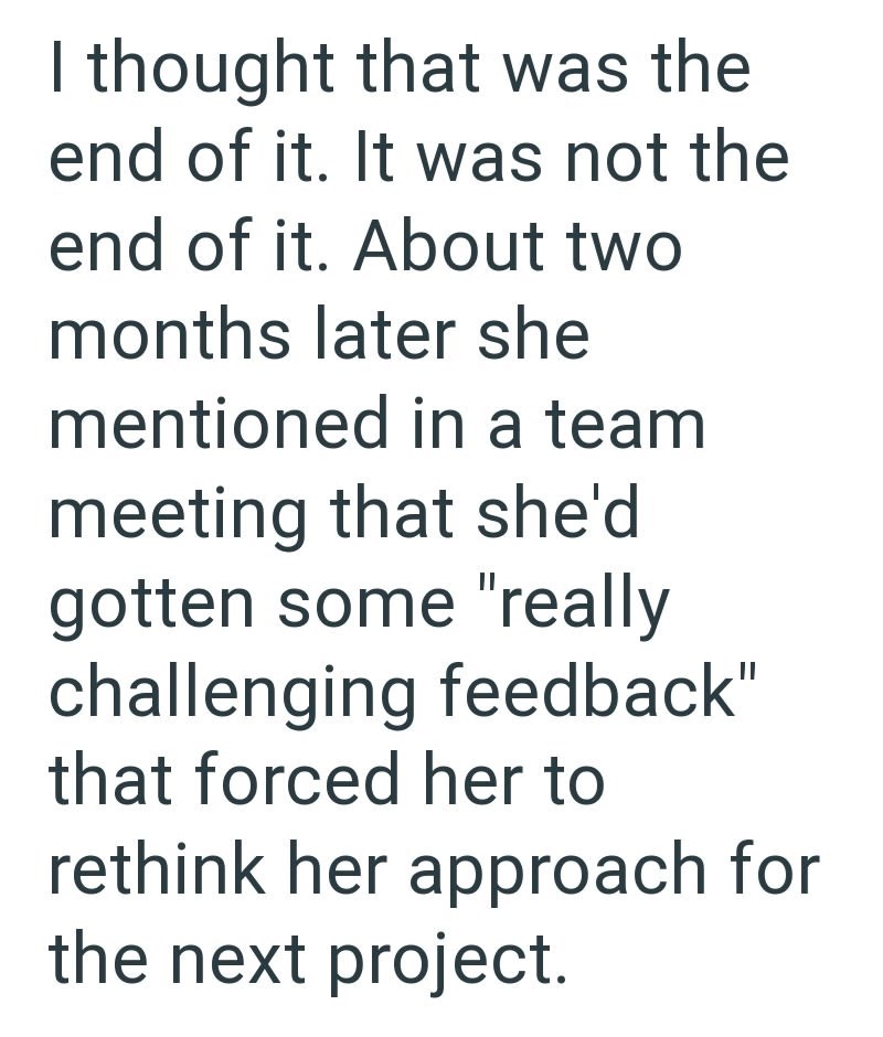 I thought that was the end of it. It was not the end of it. About two months later she mentioned in a team meeting that she'd gotten some "really challenging feedback" that forced her to rethink her approach for the next project.