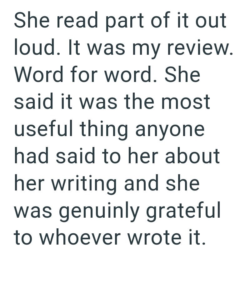 She read part of it out loud. It was my review. Word for word. She said it was the most useful thing anyone had said to her about her writing and she was genuinly grateful to whoever wrote it.