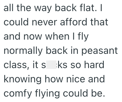 all the way back flat. I could never afford that and now when I fly normally back in peasant class, it sks so hard knowing how nice and comfy flying could be.