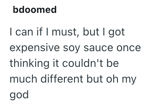 bdoomed I can if I must, but I got expensive soy sauce once thinking it couldn't be much different but oh my god