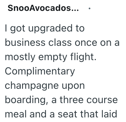 SnooAvocados... I got upgraded to business class once on a mostly empty flight. Complimentary champagne upon boarding, a three course meal and a seat that laid