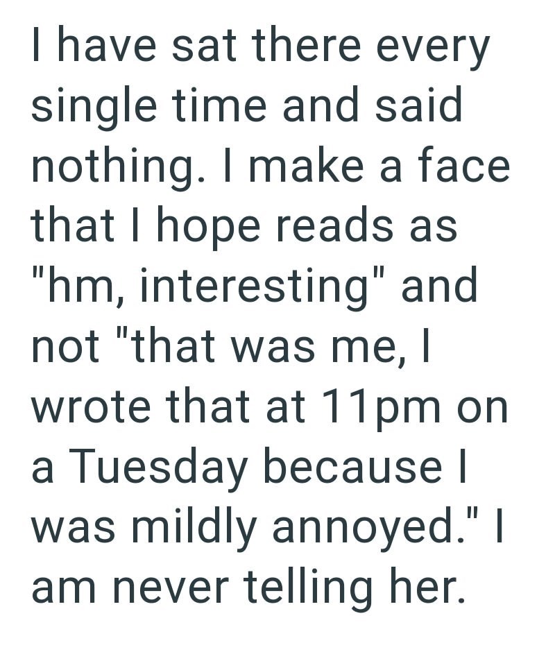I have sat there every single time and said nothing. I make a face that I hope reads as "hm, interesting" and not "that was me, I wrote that at 11pm on a Tuesday because | was mildly annoyed." I am never telling her.