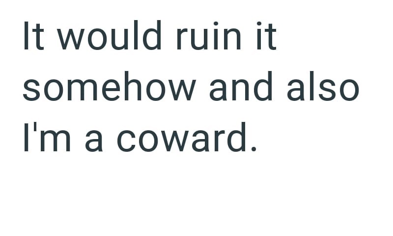 It would ruin it somehow and also I'm a coward.