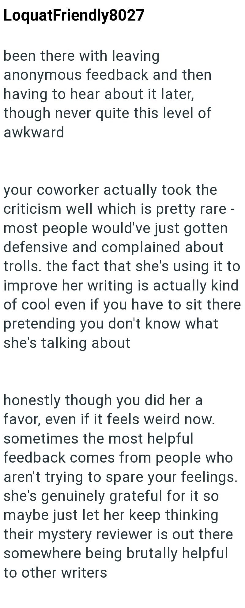 LoquatFriendly8027 been there with leaving anonymous feedback and then having to hear about it later, though never quite this level of awkward your coworker actually took the criticism well which is pretty rare - most people would've just gotten defensive and complained about trolls. the fact that she's using it to improve her writing is actually kind of cool even if you have to sit there pretending you don't know what she's talking about honestly though you did her a favor, even if it feels wei