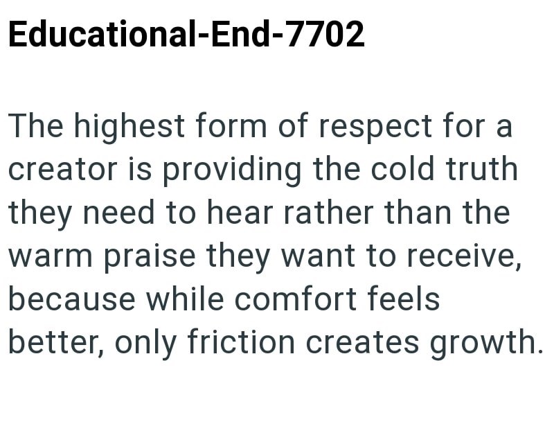 Educational-End-7702 The highest form of respect for a creator is providing the cold truth they need to hear rather than the warm praise they want to receive, because while comfort feels better, only friction creates growth.