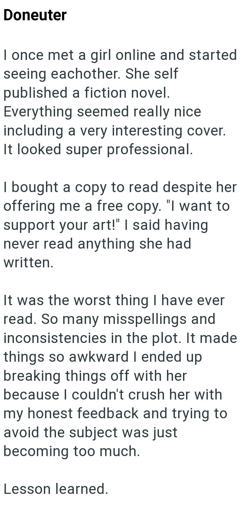 Doneuter I once met a girl online and started seeing eachother. She self published a fiction novel. Everything seemed really nice including a very interesting cover. It looked super professional. I bought a copy to read despite her offering me a free copy. "I want to support your art!" I said having never read anything she had written. It was the worst thing I have ever read. So many misspellings and inconsistencies in the plot. It made things so awkward I ended up breaking things off with her b