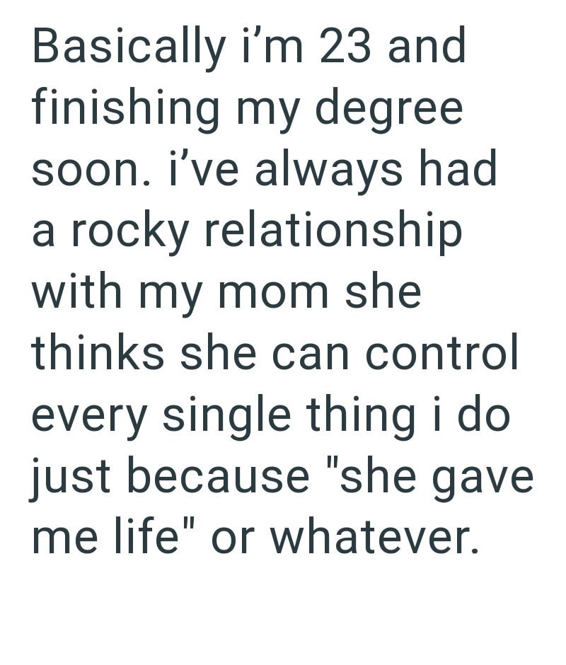 Basically i'm 23 and finishing my degree soon. I've always had a rocky relationship with my mom she thinks she can control every single thing i do just because "she gave me life" or whatever.