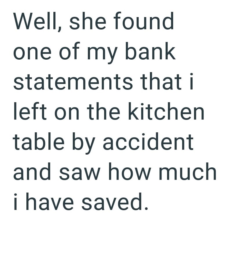 Well, she found one of my bank statements that i left on the kitchen table by accident and saw how much i have saved.
