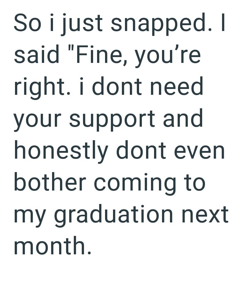 So i just snapped. I said "Fine, you're right. i dont need your support and honestly dont even bother coming to my graduation next month.