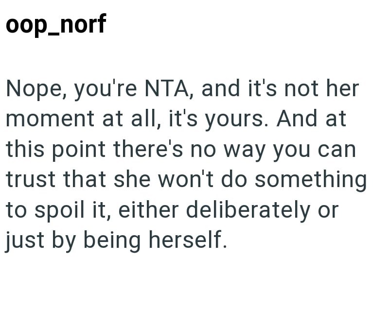 oop_norf Nope, you're NTA, and it's not her moment at all, it's yours. And at this point there's no way you can trust that she won't do something to spoil it, either deliberately or just by being herself.