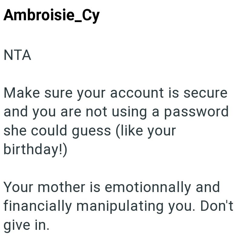 Ambroisie_Cy NTA Make sure your account is secure and you are not using a password she could guess (like your birthday!) Your mother is emotionnally and financially manipulating you. Don't give in.
