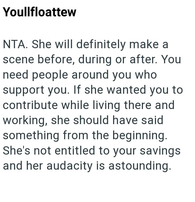 Youllfloattew NTA. She will definitely make a scene before, during or after. You need people around you who support you. If she wanted you to contribute while living there and working, she should have said something from the beginning. She's not entitled to your savings and her audacity is astounding.