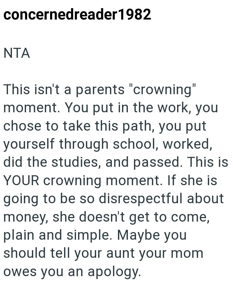 concernedreader 1982 NTA This isn't a parents "crowning" moment. You put in the work, you chose to take this path, you put yourself through school, worked, did the studies, and passed. This is YOUR crowning moment. If she is going to be so disrespectful about money, she doesn't get to come, plain and simple. Maybe you should tell your aunt your mom owes you an apology.