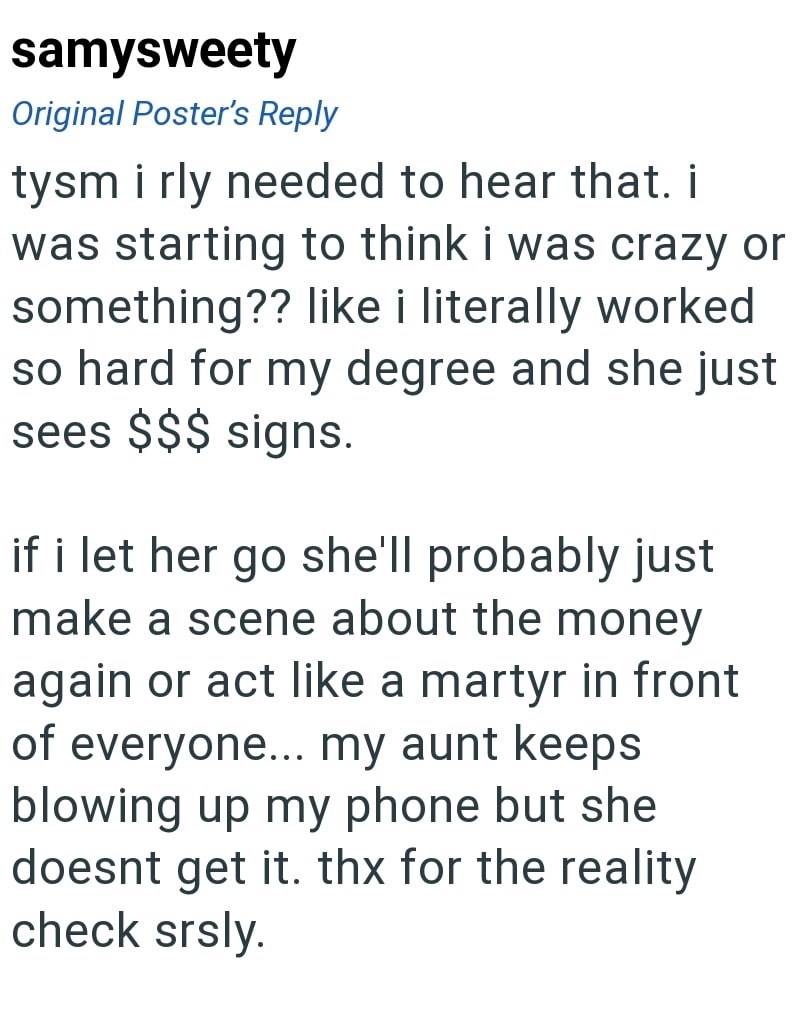 samysweety Original Poster's Reply tysm i rly needed to hear that. i was starting to think i was crazy or something?? like i literally worked so hard for my degree and she just sees $$$ signs. if i let her go she'll probably just make a scene about the money again or act like a martyr in front of everyone... my aunt keeps. blowing up my phone but she doesnt get it. thx for the reality check srsly.