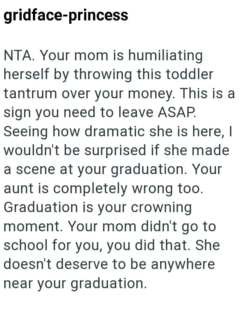 gridface-princess NTA. Your mom is humiliating herself by throwing this toddler tantrum over your money. This is a sign you need to leave ASAP. Seeing how dramatic she is here, I wouldn't be surprised if she made a scene at your graduation. Your aunt is completely wrong too. Graduation is your crowning moment. Your mom didn't go to school for you, you did that. She doesn't deserve to be anywhere near your graduation.