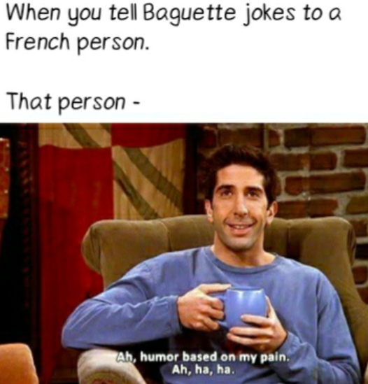 When you tell Baguette jokes to a French person. That person - Ah, humor based on my pain. Ah, ha, ha.