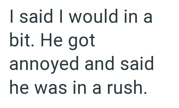 I said I would in a bit. He got annoyed and said he was in a rush.