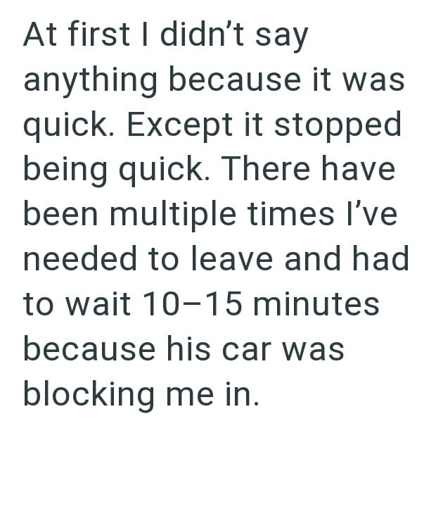 At first I didn't say anything because it was quick. Except it stopped being quick. There have been multiple times I've needed to leave and had to wait 10-15 minutes because his car was blocking me in.