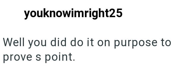 youknowimright25 Well you did do it on purpose to prove s point.