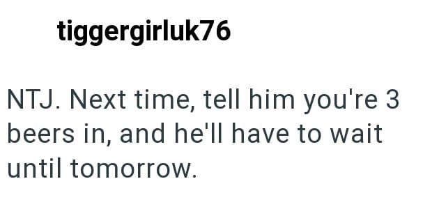 tiggergirluk76 NTJ. Next time, tell him you're 3 beers in, and he'll have to wait until tomorrow.