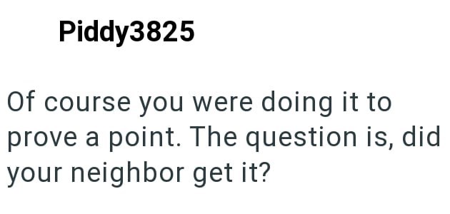Piddy3825 Of course you were doing it to prove a point. The question is, did your neighbor get it?