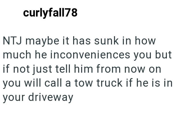 curlyfall78 NTJ maybe it has sunk in how much he inconveniences you but if not just tell him from now on you will call a tow truck if he is in your driveway