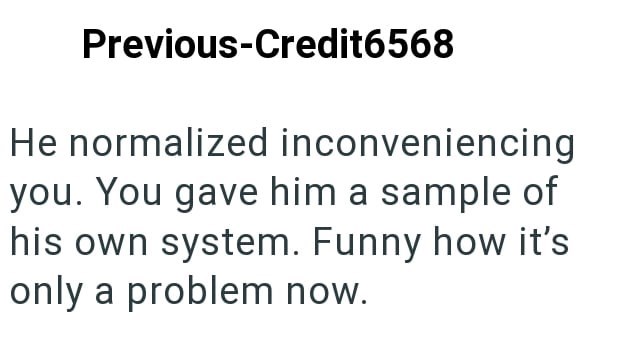 Previous-Credit6568 He normalized inconveniencing you. You gave him a sample of his own system. Funny how it's only a problem now.