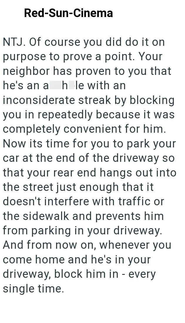 Red-Sun-Cinema NTJ. Of course you did do it on purpose to prove a point. Your neighbor has proven to you that he's an a hole with an inconsiderate streak by blocking you in repeatedly because it was completely convenient for him. Now its time for you to park your car at the end of the driveway so that your rear end hangs out into the street just enough that it doesn't interfere with traffic or the sidewalk and prevents him from parking in your driveway. And from now on, whenever you come home an