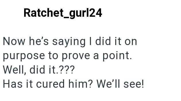 Ratchet_gurl24 Now he's saying I did it on purpose to prove a point. Well, did it.??? Has it cured him? We'll see!