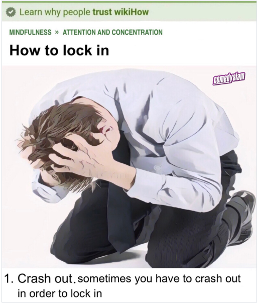 Learn why people trust wikiHow MINDFULNESS >> ATTENTION AND CONCENTRATION How to lock in Comedyslam 1. Crash out, sometimes you have to crash out in order to lock in