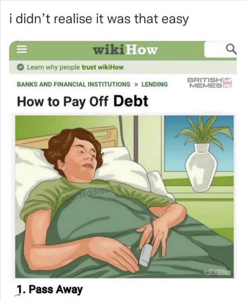 i didn't realise it was that easy wikiHow Learn why people trust wikiHow BANKS AND FINANCIAL INSTITUTIONS >> LENDING How to Pay Off Debt aborteddresme BRITISH MEMES 1. Pass Away wikiHow