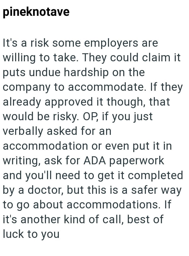 pineknotave It's a risk some employers are willing to take. They could claim it puts undue hardship on the company to accommodate. If they already approved it though, that would be risky. OP, if you just verbally asked for an accommodation or even put it in writing, ask for ADA paperwork and you'll need to get it completed by a doctor, but this is a safer way to go about accommodations. If it's another kind of call, best of luck to you