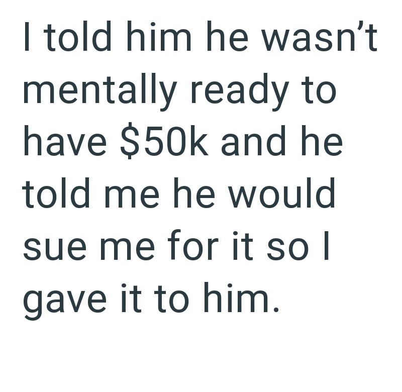 I told him he wasn't mentally ready to have $50k and he told me he would sue me for it so I gave it to him.