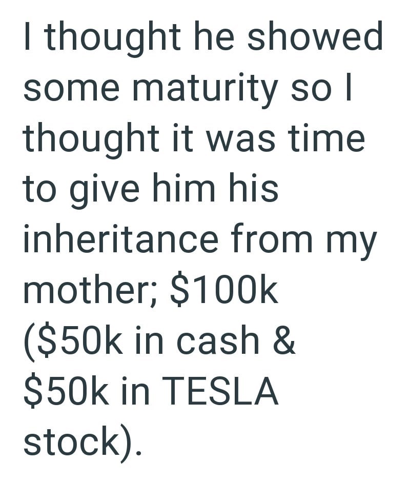 I thought he showed some maturity so I thought it was time to give him his inheritance from my mother; $100k ($50k in cash & $50k in TESLA stock).