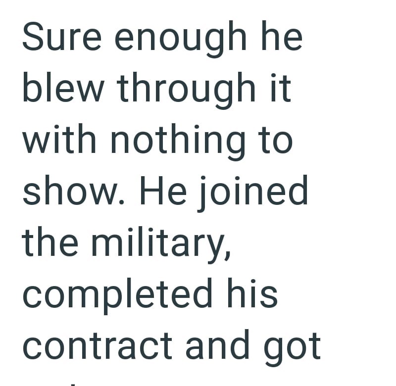 Sure enough he blew through it with nothing to show. He joined the military, completed his contract and got