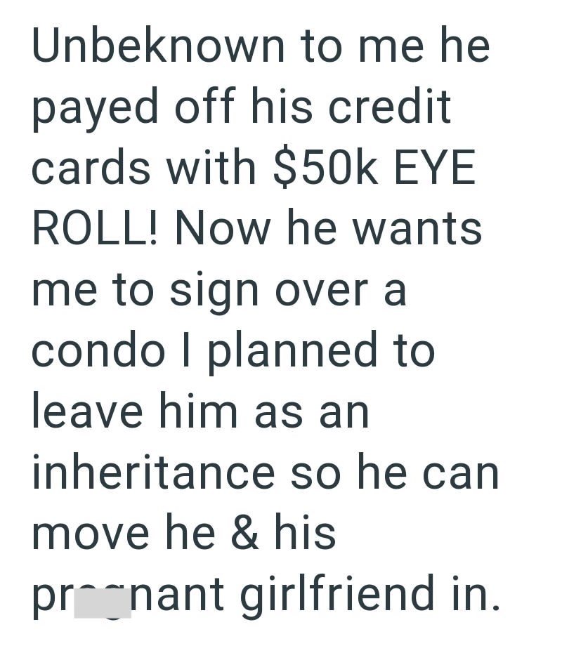 Unbeknown to me he payed off his credit cards with $50k EYE ROLL! Now he wants me to sign over a condo I planned to leave him as an inheritance so he can move he & his prognant girlfriend in.