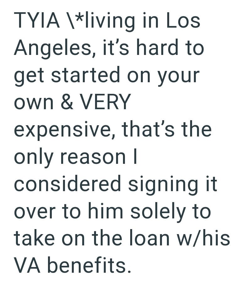 TYIA \*living in Los Angeles, it's hard to get started on your own & VERY expensive, that's the only reason I considered signing it over to him solely to take on the loan w/his VA benefits.