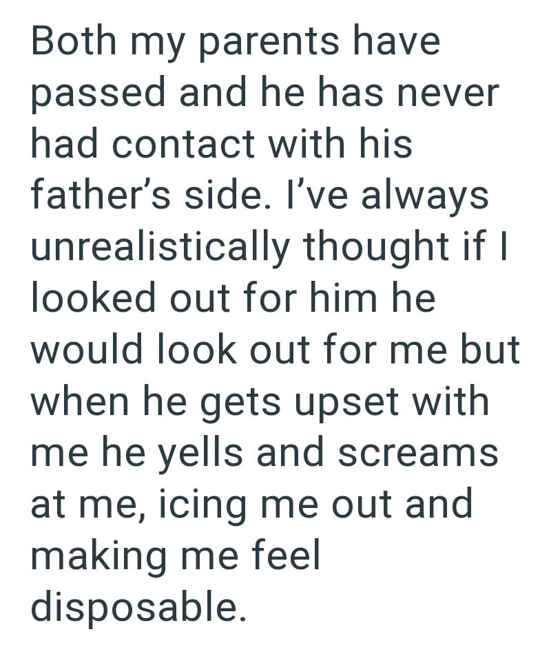 Both my parents have passed and he has never had contact with his father's side. I've always unrealistically thought if I looked out for him he would look out for me but when he gets upset with me he yells and screams at me, icing me out and making me feel disposable.