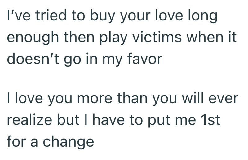 I've tried to buy your love long enough then play victims when it doesn't go in my favor I love you more than you will ever realize but I have to put me 1st for a change