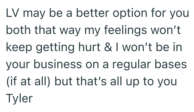 LV may be a better option for you both that way my feelings won't keep getting hurt & I won't be in your business on a regular bases (if at all) but that's all up to you Tyler