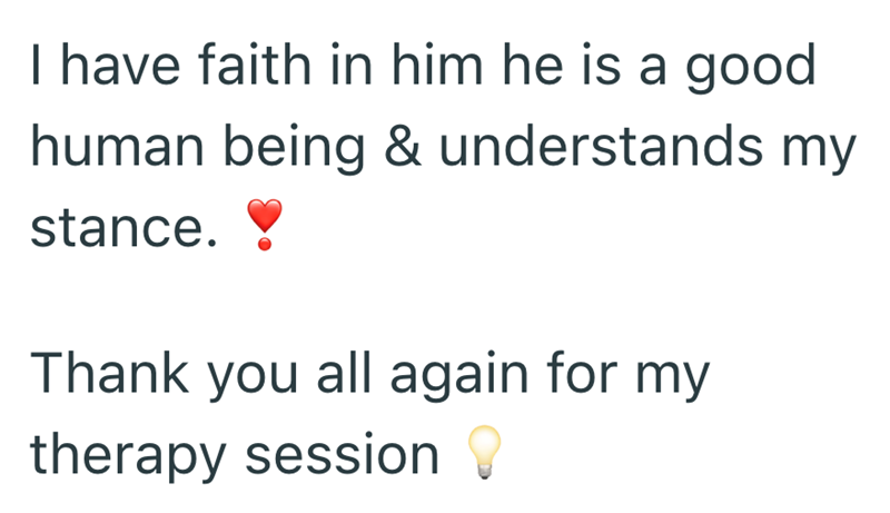 I have faith in him he is a good human being & understands my stance. Thank you all again for my therapy session
