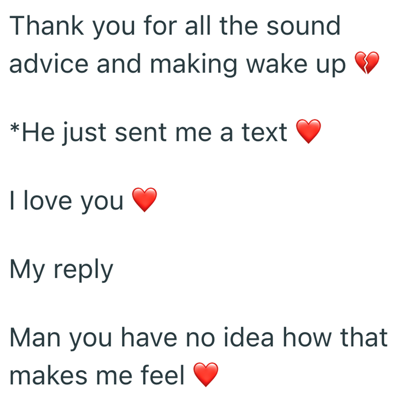 Thank you for all the sound advice and making wake up *He just sent me a text I love you My reply Man you have no idea how that makes me feel