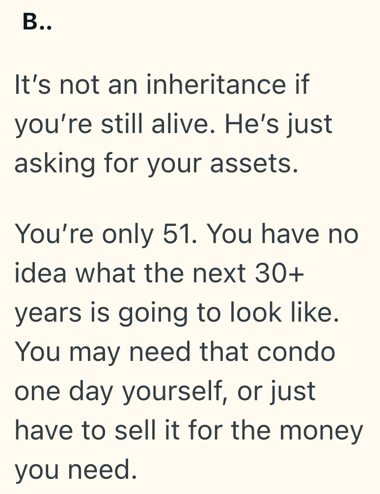 B.. It's not an inheritance if you're still alive. He's just asking for your assets. You're only 51. You have no idea what the next 30+ years is going to look like. You may need that condo one day yourself, or just have to sell it for the money you need.