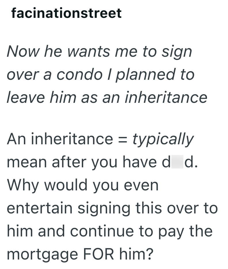 facinationstreet Now he wants me to sign over a condo I planned to leave him as an inheritance An inheritance = typically mean after you have d d. Why would you even entertain signing this over to him and continue to pay the mortgage FOR him?