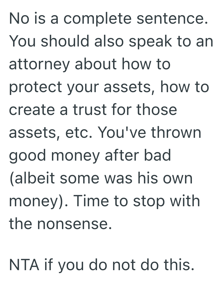 No is a complete sentence. You should also speak to an attorney about how to protect your assets, how to create a trust for those assets, etc. You've thrown good money after bad (albeit some was his own money). Time to stop with the nonsense. NTA if you do not do this.