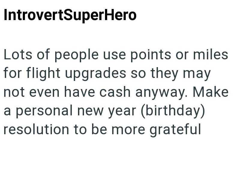 IntrovertSuperHero Lots of people use points or miles for flight upgrades so they may not even have cash anyway. Make a personal new year (birthday) resolution to be more grateful